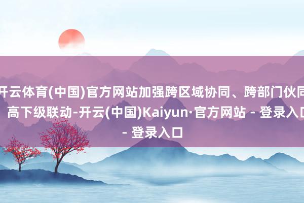 开云体育(中国)官方网站加强跨区域协同、跨部门伙同、高下级联动-开云(中国)Kaiyun·官方网站 - 登录入口