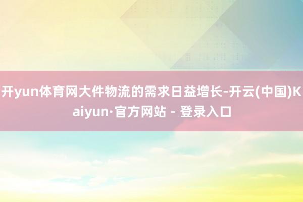 开yun体育网大件物流的需求日益增长-开云(中国)Kaiyun·官方网站 - 登录入口