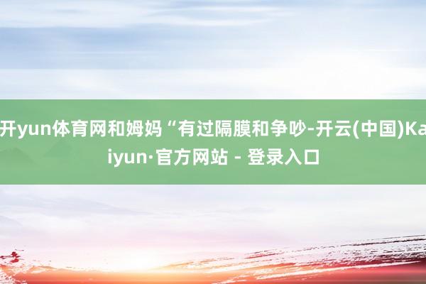 开yun体育网和姆妈“有过隔膜和争吵-开云(中国)Kaiyun·官方网站 - 登录入口