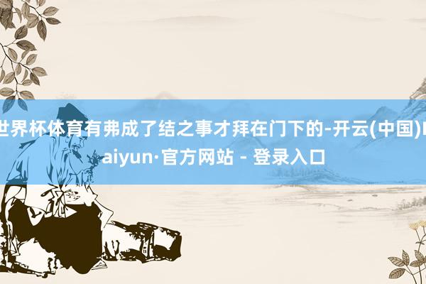 世界杯体育有弗成了结之事才拜在门下的-开云(中国)Kaiyun·官方网站 - 登录入口