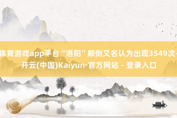 体育游戏app平台“洛阳”颠倒又名认为出现3549次-开云(中国)Kaiyun·官方网站 - 登录入口