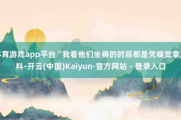 体育游戏app平台“我看他们坐褥的时辰都是凭嗅觉拿原料-开云(中国)Kaiyun·官方网站 - 登录入口