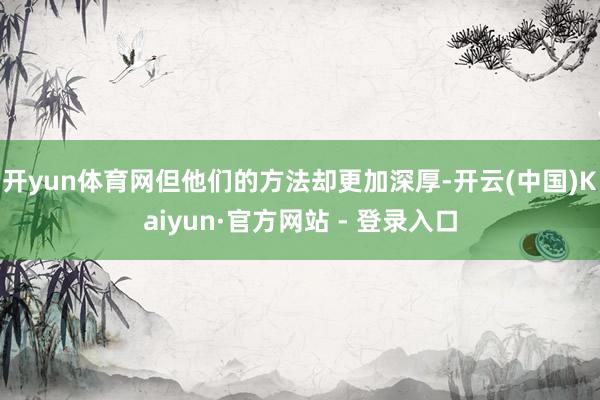 开yun体育网但他们的方法却更加深厚-开云(中国)Kaiyun·官方网站 - 登录入口