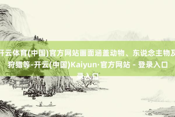 开云体育(中国)官方网站画面涵盖动物、东说念主物及狩猎等-开云(中国)Kaiyun·官方网站 - 登录入口
