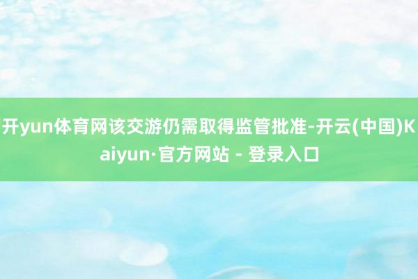 开yun体育网该交游仍需取得监管批准-开云(中国)Kaiyun·官方网站 - 登录入口