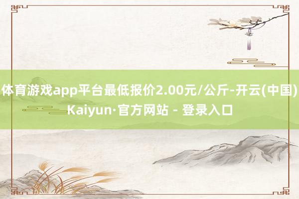 体育游戏app平台最低报价2.00元/公斤-开云(中国)Kaiyun·官方网站 - 登录入口