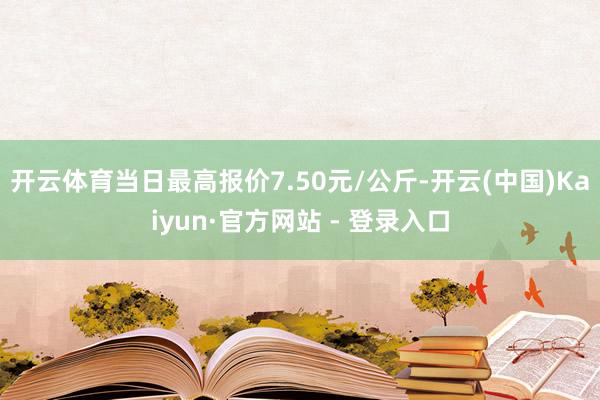 开云体育当日最高报价7.50元/公斤-开云(中国)Kaiyun·官方网站 - 登录入口