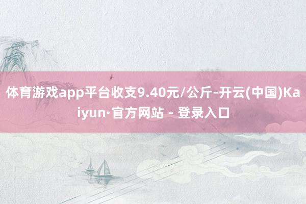 体育游戏app平台收支9.40元/公斤-开云(中国)Kaiyun·官方网站 - 登录入口