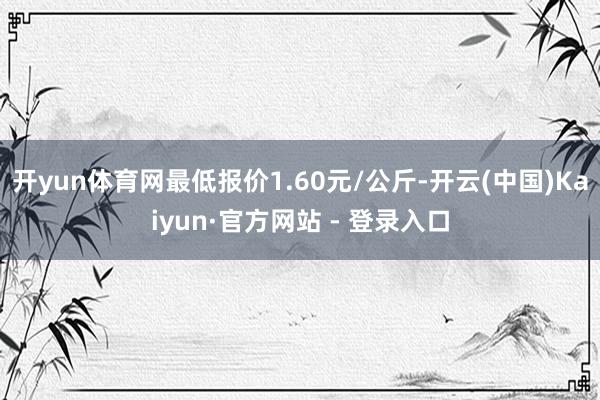 开yun体育网最低报价1.60元/公斤-开云(中国)Kaiyun·官方网站 - 登录入口