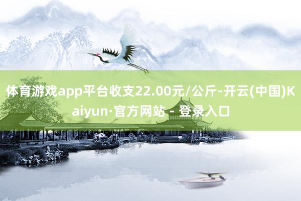 体育游戏app平台收支22.00元/公斤-开云(中国)Kaiyun·官方网站 - 登录入口