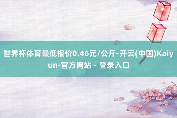 世界杯体育最低报价0.46元/公斤-开云(中国)Kaiyun·官方网站 - 登录入口