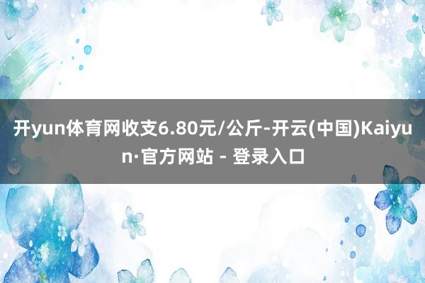 开yun体育网收支6.80元/公斤-开云(中国)Kaiyun·官方网站 - 登录入口
