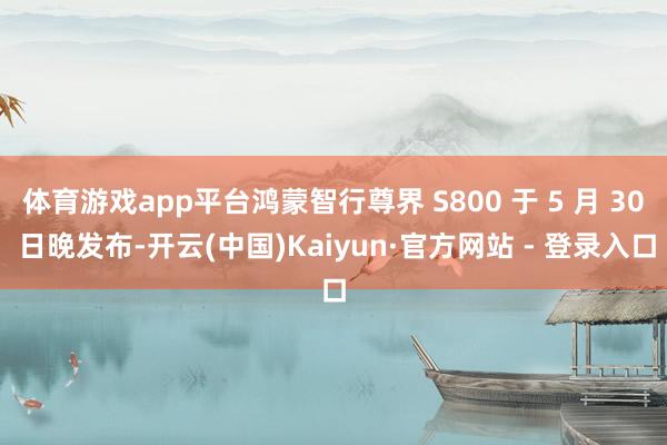 体育游戏app平台鸿蒙智行尊界 S800 于 5 月 30 日晚发布-开云(中国)Kaiyun·官方网站 - 登录入口