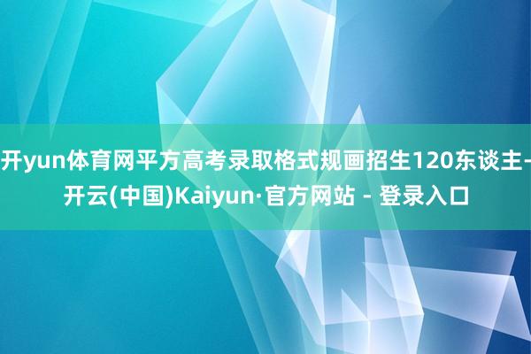 开yun体育网平方高考录取格式规画招生120东谈主-开云(中国)Kaiyun·官方网站 - 登录入口