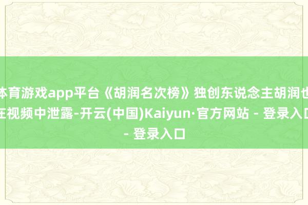 体育游戏app平台《胡润名次榜》独创东说念主胡润也在视频中泄露-开云(中国)Kaiyun·官方网站 - 登录入口