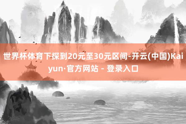 世界杯体育下探到20元至30元区间-开云(中国)Kaiyun·官方网站 - 登录入口