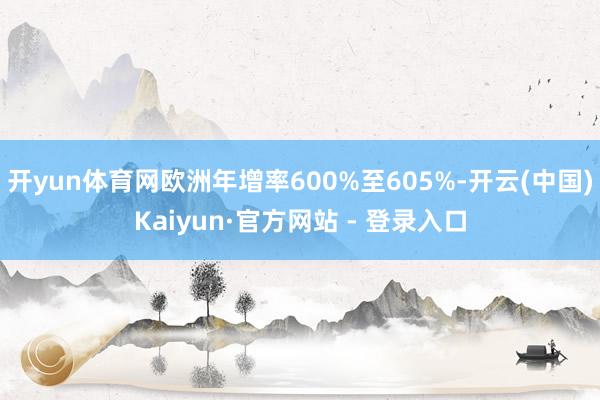 开yun体育网欧洲年增率600%至605%-开云(中国)Kaiyun·官方网站 - 登录入口