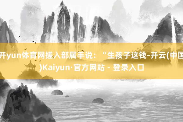 开yun体育网搓入部属手说：“生孩子这钱-开云(中国)Kaiyun·官方网站 - 登录入口