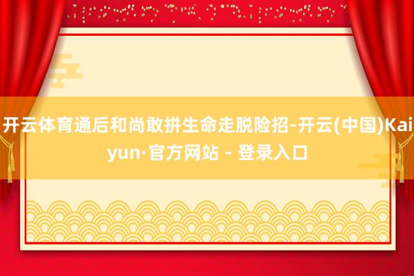 开云体育通后和尚敢拼生命走脱险招-开云(中国)Kaiyun·官方网站 - 登录入口