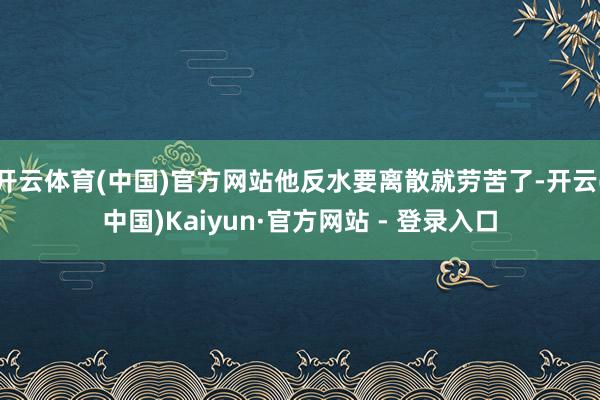 开云体育(中国)官方网站他反水要离散就劳苦了-开云(中国)Kaiyun·官方网站 - 登录入口