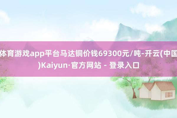 体育游戏app平台马达铜价钱69300元/吨-开云(中国)Kaiyun·官方网站 - 登录入口