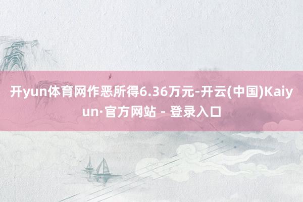开yun体育网作恶所得6.36万元-开云(中国)Kaiyun·官方网站 - 登录入口