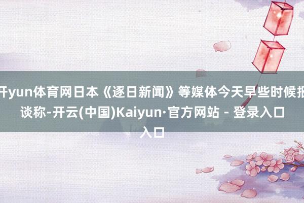 开yun体育网日本《逐日新闻》等媒体今天早些时候报谈称-开云(中国)Kaiyun·官方网站 - 登录入口