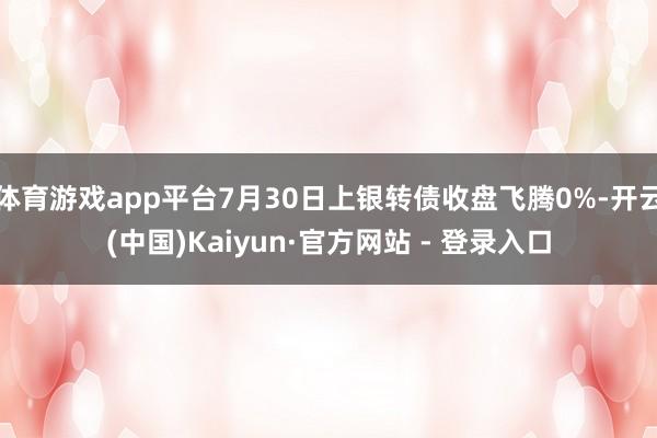 体育游戏app平台7月30日上银转债收盘飞腾0%-开云(中国)Kaiyun·官方网站 - 登录入口
