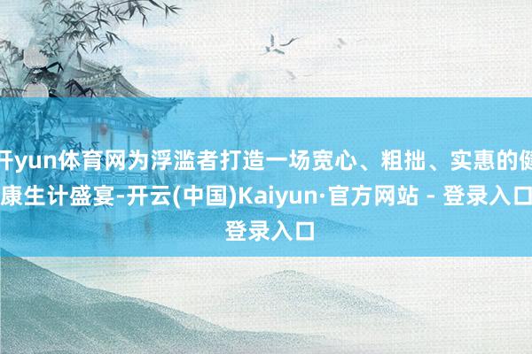 开yun体育网为浮滥者打造一场宽心、粗拙、实惠的健康生计盛宴-开云(中国)Kaiyun·官方网站 - 登录入口