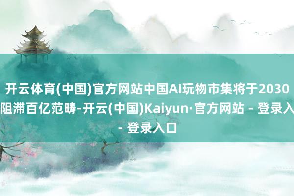 开云体育(中国)官方网站中国AI玩物市集将于2030年阻滞百亿范畴-开云(中国)Kaiyun·官方网站 - 登录入口