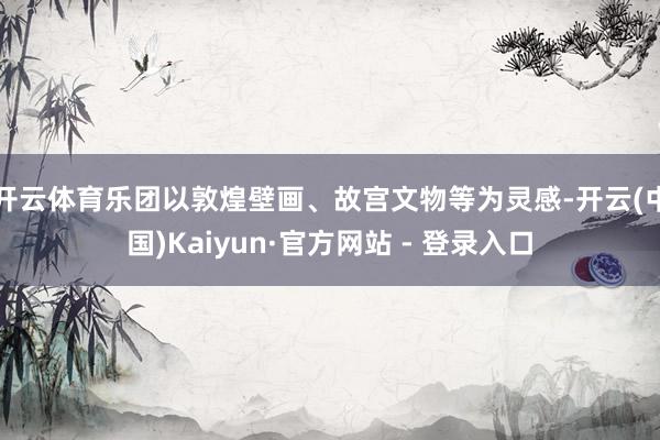 开云体育乐团以敦煌壁画、故宫文物等为灵感-开云(中国)Kaiyun·官方网站 - 登录入口