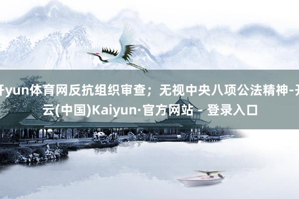 开yun体育网反抗组织审查；无视中央八项公法精神-开云(中国)Kaiyun·官方网站 - 登录入口