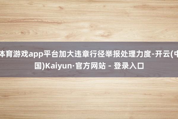 体育游戏app平台加大违章行径举报处理力度-开云(中国)Kaiyun·官方网站 - 登录入口