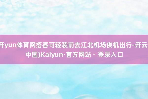 开yun体育网搭客可轻装前去江北机场俟机出行-开云(中国)Kaiyun·官方网站 - 登录入口