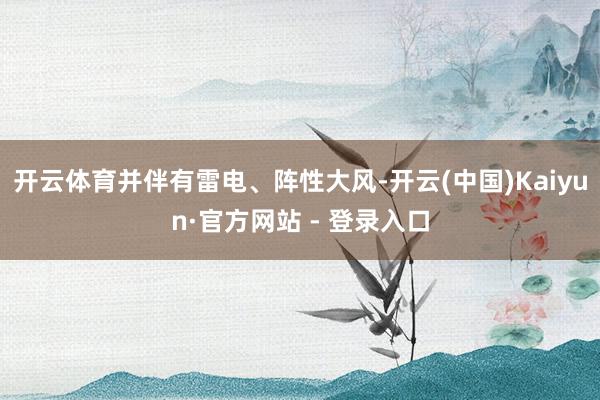 开云体育并伴有雷电、阵性大风-开云(中国)Kaiyun·官方网站 - 登录入口