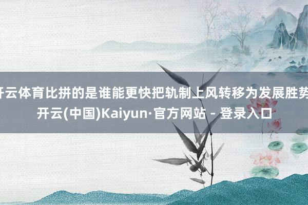 开云体育比拼的是谁能更快把轨制上风转移为发展胜势-开云(中国)Kaiyun·官方网站 - 登录入口