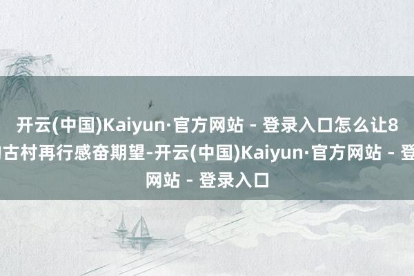 开云(中国)Kaiyun·官方网站 - 登录入口怎么让800年的古村再行感奋期望-开云(中国)Kaiyun·官方网站 - 登录入口