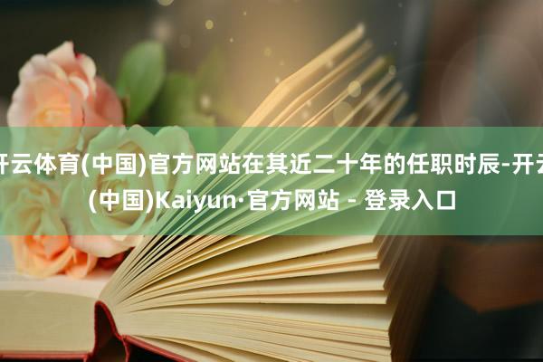 开云体育(中国)官方网站在其近二十年的任职时辰-开云(中国)Kaiyun·官方网站 - 登录入口