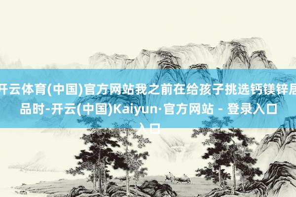 开云体育(中国)官方网站我之前在给孩子挑选钙镁锌居品时-开云(中国)Kaiyun·官方网站 - 登录入口