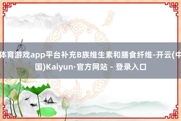 体育游戏app平台补充B族维生素和膳食纤维-开云(中国)Kaiyun·官方网站 - 登录入口
