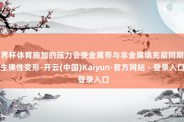 世界杯体育施加的压力会使金属带与非金属填充层同期产生弹性变形-开云(中国)Kaiyun·官方网站 - 登录入口