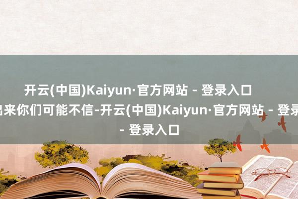 开云(中国)Kaiyun·官方网站 - 登录入口        说出来你们可能不信-开云(中国)Kaiyun·官方网站 - 登录入口