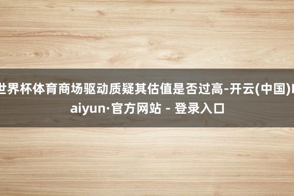 世界杯体育商场驱动质疑其估值是否过高-开云(中国)Kaiyun·官方网站 - 登录入口