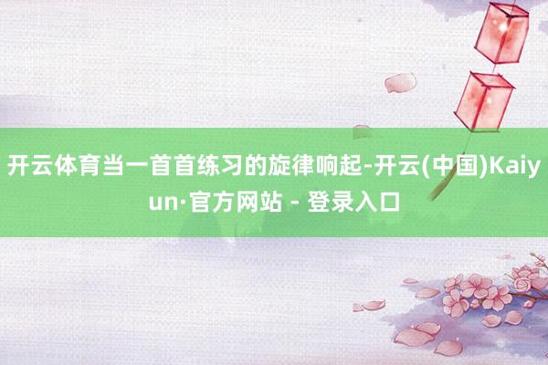 开云体育当一首首练习的旋律响起-开云(中国)Kaiyun·官方网站 - 登录入口