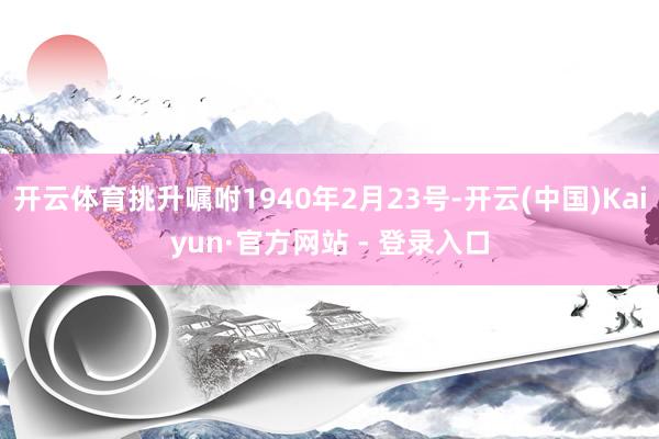 开云体育挑升嘱咐1940年2月23号-开云(中国)Kaiyun·官方网站 - 登录入口