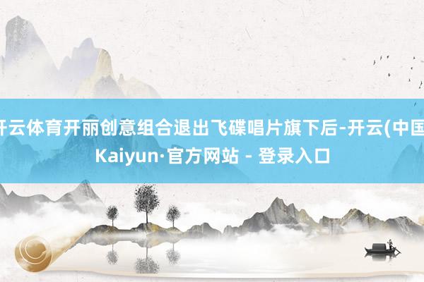 开云体育开丽创意组合退出飞碟唱片旗下后-开云(中国)Kaiyun·官方网站 - 登录入口