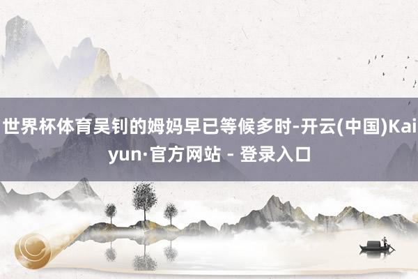世界杯体育吴钊的姆妈早已等候多时-开云(中国)Kaiyun·官方网站 - 登录入口