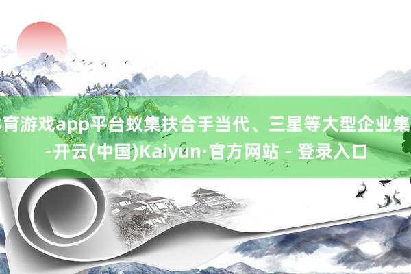 体育游戏app平台蚁集扶合手当代、三星等大型企业集团-开云(中国)Kaiyun·官方网站 - 登录入口