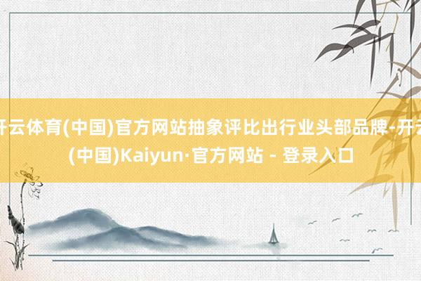 开云体育(中国)官方网站抽象评比出行业头部品牌-开云(中国)Kaiyun·官方网站 - 登录入口