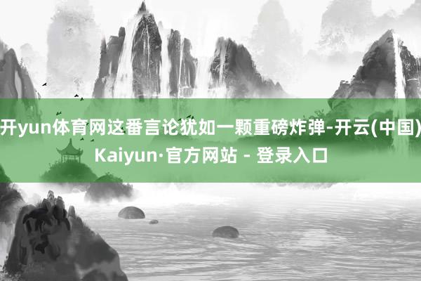 开yun体育网这番言论犹如一颗重磅炸弹-开云(中国)Kaiyun·官方网站 - 登录入口